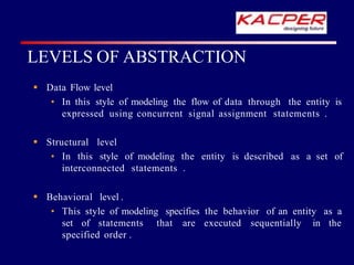  Data Flow level
• In this style of modeling the flow of data through the entity is
expressed using concurrent signal assignment statements .
 Structural level
• In this style of modeling the entity is described as a set of
interconnected statements .
 Behavioral level .
• This style of modeling specifies the behavior of an entity as a
set of statements that are executed sequentially in the
specified order .
LEVELS OF ABSTRACTION
 