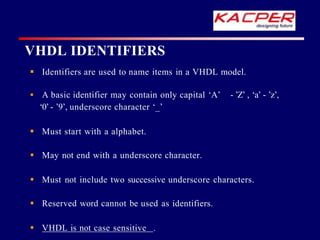 VHDL IDENTIFIERS
 Identifiers are used to name items in a VHDL model.
 A basic identifier may contain only capital ‘A’ - ’Z’ , ‘a’ - ’z’,
‘0’- ’9’, underscore character ‘_’
 Must start with a alphabet.
 May not end with a underscore character.
 Must not include two successive underscore characters.
 Reserved word cannot be used as identifiers.
 VHDL is not case sensitive .
 
