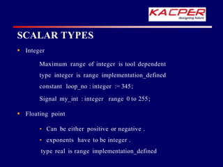 SCALAR TYPES
 Integer
Maximum range of integer is tool dependent
type integer is range implementation_defined
constant loop_no : integer := 345;
Signal my_int : integer range 0 to 255;
 Floating point
• Can be either positive or negative .
• exponents have to be integer .
type real is range implementation_defined
 