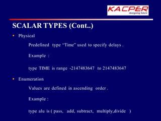  Physical
Predefined type “Time” used to specify delays .
Example :
type TIME is range -2147483647 to 2147483647
 Enumeration
Values are defined in ascending order .
Example :
type alu is ( pass, add, subtract, multiply,divide )
SCALAR TYPES (Cont..)
 