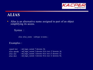 ALIAS
 Alias is an alternative name assigned to part of an object
simplifying its access.
Syntax :
alias alias_name :subtype is name ;
Examples :
signal inst
alias opcode
alias srce
alias dest
: std_logic_vector( 7 downto 0);
: std_logic_vector( 3 downto 0) is inst (7 downto 4);
: std_logic_vector( 1 downto 0) is inst (3 downto 2);
: std_logic_vector( 1 downto 0) is inst (1 downto 0);
 