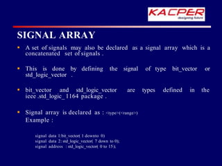 SIGNAL ARRAY
 A set of signals may also be declared as a signal array which is a
concatenated set of signals .
 This is done by defining the signal of type bit_vector or
std_logic_vector .
 bit_vector and std_logic_vector are types defined in the
ieee .std_logic_ 1164 package .
 Signal array is declared as : <type>(<range>)
Example :
signal data 1:bit_vector( 1 downto 0)
signal data 2: std_logic_vector( 7 down to 0);
signal address : std_logic_vector( 0 to 15);
 