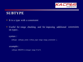SUBTYPE
constraints
 It is a type with a constraint
 Useful for range checking and for imposing additional
on types .
syntax :
subtype subtype_name is base_type range range_constraint ;
example :
subtype DIGITS is integer range 0 to 9;
 