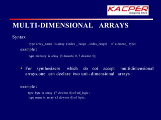 MULTI-DIMENSIONAL ARRAYS
Syntax
type array_name is array (index _ range , index_range) of element_ type ;
example :
type memory is array (3 downto 0, 7 downto 0);
 For synthesizers which do not accept multidimensional
arrays,one can declare two uni - dimensional arrays .
example :
type byte is array (7 downto 0) of std_logic ;
type mem is array (3 downto 0) of byte ;
 