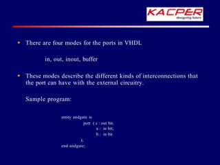  There are four modes for the ports in VHDL
in, out, inout, buffer
 These modes describe the different kinds of interconnections that
the port can have with the external circuitry.
Sample program:
entity andgate is
port ( c : out bit;
a : in bit;
b : in bit
);
end andgate;
 
