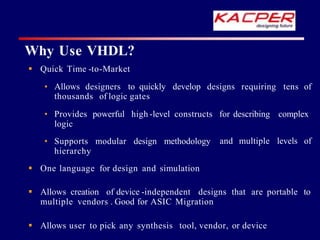 Why Use VHDL?
 Quick Time -to-Market
• Allows designers to quickly develop designs requiring tens of
thousands of logic gates
• Provides powerful high -level constructs for describing complex
logic
and multiple levels of
• Supports modular design methodology
hierarchy
 One language for design and simulation
 Allows creation of device -independent designs that are portable to
multiple vendors . Good for ASIC Migration
 Allows user to pick any synthesis tool, vendor, or device
 