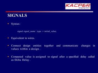  Syntax:
signal signal_name : type := initial_value;
 Equivalent to wires.
together and communicate changes in
 Connect design entities
values within a design .
 Computed value is assigned to signal after a specified delay called
as Delta Delay .
SIGNALS
 