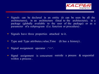  Signals can be declared in an entity (it can be seen by all the
architectures), in an architecture (local to the architecture), in a
package (globally available to the user of the package) or as a
parameter of a subprogram (I.e. function or procedure) .
 Signals have three properties attached to it .
 Type and Type attributes,value,Time (It has a history) .
outside a process & sequential
 Signal assignment operator : ‘<=‘.
 Signal assignment is concurrent
within a process .
 