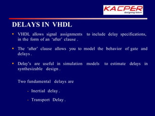 DELAYS IN VHDL
to include delay specifications,
 VHDL allows signal assignments
in the form of an ‘after’ clause .
of gate and
 The ‘after’ clause allows you to model the behavior
delays .
delays in
 Delay’s are useful in simulation models to estimate
synthesizable design .
Two fundamental delays are
• Inertial delay .
• Transport Delay .
 