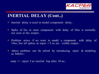 Inertial delay is used to model component delay .
 Spike of 2ns in cmos component with delay of 10ns is normally
not seen at the output .
 Problem arises if we want to model a component with delay of
10ns, but all spikes at input > 5 ns are visible output .
 Above problem can be solved by introducing reject & modeling
as follows :
outp <= reject 5 ns inertial Inp after 10 ns ;
INERTIAL DELAY (Cont..)
 