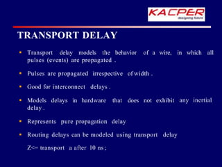 TRANSPORT DELAY
of a wire, in which all
 Transport delay models the behavior
pulses (events) are propagated .
any inertial
 Pulses are propagated irrespective of width .
 Good for interconnect delays .
 Models delays in hardware that does not exhibit
delay .
 Represents pure propagation delay
 Routing delays can be modeled using transport delay
Z<= transport a after 10 ns ;
 