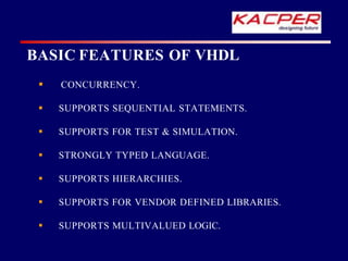 CONCURRENCY.
 SUPPORTS SEQUENTIAL STATEMENTS.
 SUPPORTS FOR TEST & SIMULATION.
 STRONGLY TYPED LANGUAGE.
 SUPPORTS HIERARCHIES.
 SUPPORTS FOR VENDOR DEFINED LIBRARIES.
 SUPPORTS MULTIVALUED LOGIC.
BASIC FEATURES OF VHDL
 