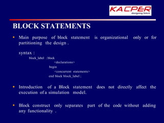 is organizational only or for
 Main purpose of block statement
partitioning the design .
syntax :
block_label : block
<declarations>
begin
<concurrent statements>
end block block_label ;
does not directly affect the
 Introduction of a Block statement
execution of a simulation model.
adding
 Block construct only separates part of the code without
any functionality .
BLOCK STATEMENTS
 