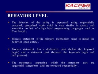 BEHAVIOR LEVEL
 The behavior of the entity is expressed using sequentially
executed, procedural code, which is very similar in syntax and
semantics to that of a high level programming languages such as
C or Pascal .
 Process statement is the primary mechanism used to model the
behavior of an entity .
 Process statement has a declarative part (before the keyword
begin) and a statement part (between the keywords begin and
end process) .
 The statements appearing within the statement part are
sequential statements and are executed sequentially .
 