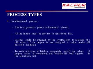  Combinational process :
• Aim is to generate pure combinational circuit .
• All the inputs must be present in sensitivity list .
• Latches could be inferred by the synthesizer to retained the
old value, if an output is not assigned a value under all
possible condition
• To avoid inference of latches completely specify the values of
output under all conditions and include all ‘read’ signals in
the sensitivity list .
PROCESS TYPES
 