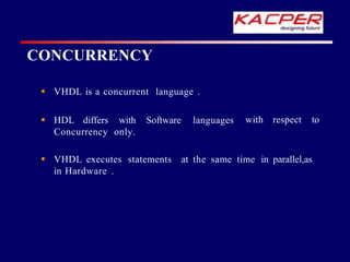 CONCURRENCY
with respect to
 VHDL is a concurrent language .
 HDL differs with Software languages
Concurrency only.
 VHDL executes statements at the same time in parallel,as
in Hardware .
 