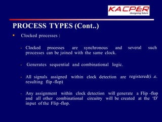 Clocked processes :
several such
• Clocked processes are synchronous and
processes can be joined with the same clock.
registered(i .e.
• Generates sequential and combinational logic.
• All signals assigned within clock detection are
resulting flip -flop)
• Any assignment within clock detection will generate a Flip -flop
and all other combinational circuitry will be created at the ‘D’
input of the Flip -flop.
PROCESS TYPES (Cont..)
 