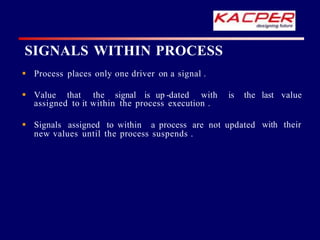 SIGNALS WITHIN PROCESS
 Process places only one driver on a signal .
is the last value
 Value that the signal is up -dated with
assigned to it within the process execution .
with their
 Signals assigned to within a process are not updated
new values until the process suspends .
 