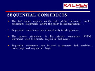 SEQUENTIAL CONSTRUCTS
unlike
 The final output depends on the order of the statements,
concurrent statements where the order is inconsequential .
 Sequential statements are allowed only inside process .
 The process statement is the primary concurrent VHDL
statement used to describe sequential behavior .
 Sequential statements can be used to generate both combina -
tional logic and sequential logic.
 
