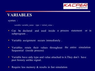 a process statement or in
syntax :
variable variable_name : type := initial_value ;
 Can be declared and used inside
subprogram .
the entire simulation
 Variable assignment occurs immediately .
 Variables retain their values throughout
Sequential (inside process)
 Variable have only type and value attached to it.They don’t have
past history unlike signal.
 Require less memory & results in fast simulation
VARIABLES
 