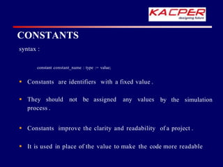 syntax :
constant constant_name : type := value;
by the simulation
 Constants are identifiers with a fixed value .
 They should not be assigned any values
process .
 Constants improve the clarity and readability of a project .
 It is used in place of the value to make the code more readable
CONSTANTS
 