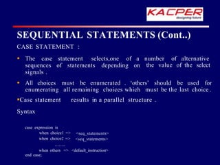 CASE STATEMENT :
statement selects,one of a number of alternative
of statements depending on the value of the select
 The case
sequences
signals .
 All choices must be enumerated . ‘others’ should be used for
enumerating all remaining choices which must be the last choice .
Case statement results in a parallel structure .
Syntax
<seq_statements>
<seq_statements>
case expression is
when choice1 =>
when choice2 =>
……..
when others => <default_instruction>
end case;
SEQUENTIAL STATEMENTS (Cont..)
 