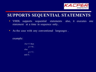 SUPPORTS SEQUENTIAL STATEMENTS
 VHDL supports sequential statements also, it executes one
statement at a time in sequence only .
 As the case with any conventional languages .
example:
if a=‘1’ then
y<=‘0’;
else
y<=‘1’;
end if ;
 