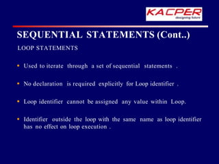 LOOP STATEMENTS
 Used to iterate through a set of sequential statements .
 No declaration is required explicitly for Loop identifier .
 Loop identifier cannot be assigned any value within Loop.
 Identifier outside the loop with the same name as loop identifier
has no effect on loop execution .
SEQUENTIAL STATEMENTS (Cont..)
 