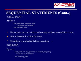 SEQUENTIAL STATEMENTS (Cont..)
WHILE LOOP :
Syntax :
loop_label:while condition loop
<sequence of statements>
end loop loop_label
 Statements are executed continuously as long as condition is true.
 Has a Boolean Iteration Scheme.
 Condition is evaluated before execution .
FOR LOOP :
Syntax :
loop_label: for loop_parameter in discrete_range loop
<sequence of statements>
end loop loop_label;
 
