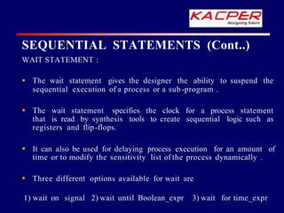  The wait statement gives the designer the ability to suspend the
sequential execution of a process or a sub -program .
 The wait statement specifies the clock for a process statement
that is read by synthesis tools to create sequential logic such as
registers and flip-flops.
 It can also be used for delaying process execution for an amount of
time or to modify the sensitivity list of the process dynamically .
 Three different options available for wait are
1) wait on signal 2) wait until Boolean_expr 3) wait for time_expr
SEQUENTIAL STATEMENTS (Cont..)
WAIT STATEMENT :
 