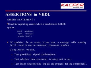 ASSERT STATEMENT :
Used for reporting errors when a condition is FALSE
syntax
assert
report
<condition>
<message>
severity <level> ;
 If condition for an assert is not met, a message with severity
level is sent to user in simulator command window.
Using Assert we can,
 Test prohibited signal combinations .
 Test whether time constraint is being met or not .
 Test if any unconnected inputs are present for the component .
ASSERTIONS in VHDL
 