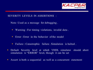 SEVERITY LEVELS IN ASSERTIONS :
Note : Used as a message for debugging .
 Warning : For timing violations, invalid data .
 Error : Error in the behavior of the model
 Failure : Catastrophic failure . Simulation is halted .
 Default Severity level at which VHDL simulator should abort
simulation is “ERROR” level, though it can be set
 Assert is both a sequential as well as a concurrent statement
 