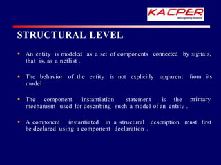STRUCTURAL LEVEL
connected by signals,
 An entity is modeled as a set of components
that is, as a netlist .
from its
 The behavior of the entity is not explicitly apparent
model .
primary
 The component instantiation statement is the
mechanism used for describing such a model of an entity .
 A component instantiated in a structural description must first
be declared using a component declaration .
 