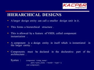 HIERARCHICAL DESIGNS
 A larger design entity can call a smaller design unit in it .
 This forms a hierarchical structure .
 This is allowed by a feature of VHDL called component
instantiation .
 A component is a design entity in itself which is instantiated in
the larger entity .
 Components must be declared in the declarative part of the
architecture .
Syntax : component <comp_name>
port (<port_name : <mode> <type> );
end component ;
 