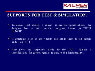 SUPPORTS FOR TEST & SIMULATION.
design is correct
to write another
as per the specifications, the
program known as “TEST
 To ensure that
designer has
BENCH” .
vectors and sends them to the design
 It generates a set of test
under test(DUT) .
 Also gives the responses made by the DUT against a
specifications for correct results to ensure the functionality .
 