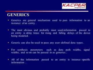  Generics are general mechanism used to pass information to an
instance of an entity .
 The most obvious and probably most used,information passed to
an entity is delay times for rising and falling delays of the device
being modeled .
 Generic can also be used to pass any user -defined data types .
 For synthesis parameters such as data path widths, signal
widths, and so on can be passed in as generics .
 All of the information passed to an entity is instance -specific
information .
GENERICS
 