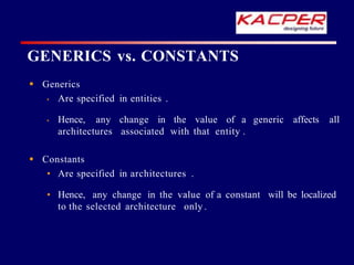  Generics
• Are specified in entities .
generic affects all
• Hence, any change in the value of a
architectures associated with that entity .
will be localized
 Constants
• Are specified in architectures .
• Hence, any change in the value of a constant
to the selected architecture only .
GENERICS vs. CONSTANTS
 