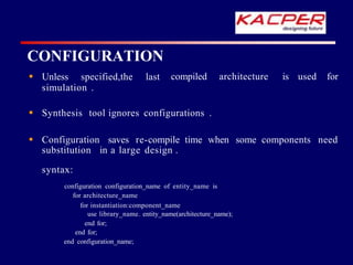 compiled architecture is used for
 Unless specified,the last
simulation .
 Synthesis tool ignores configurations .
 Configuration saves re-compile time when some components need
substitution in a large design .
syntax:
configuration configuration_name of entity_name is
for architecture_name
for instantiation:component_name
use library_name. entity_name(architecture_name);
end for;
end for;
end configuration_name;
CONFIGURATION
 