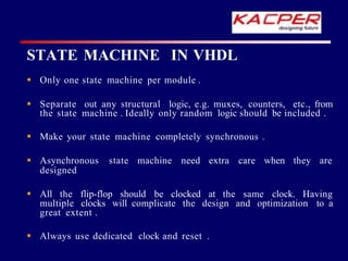 STATE MACHINE IN VHDL
 Only one state machine per module .
 Separate out any structural logic, e.g. muxes, counters, etc., from
the state machine . Ideally only random logic should be included .
 Make your state machine completely synchronous .
 Asynchronous state machine need extra care when they are
designed
 All the flip-flop should be clocked at the same clock. Having
multiple clocks will complicate the design and optimization to a
great extent .
 Always use dedicated clock and reset .
 