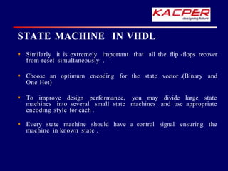  Similarly it is extremely important that all the flip -flops recover
from reset simultaneously .
 Choose an optimum encoding for the state vector .(Binary and
One Hot)
 To improve design performance, you may divide large state
machines into several small state machines and use appropriate
encoding style for each .
 Every state machine should have a control signal ensuring the
machine in known state .
STATE MACHINE IN VHDL
 