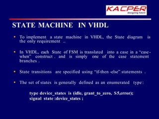  To implement a state machine in VHDL, the State diagram is
the only requirement ..
 In VHDL, each State of FSM is translated into a case in a “case -
when” construct . and is simply one of the case statement
branches .
 State transitions are specified using “if-then -else” statements .
 The set of states is generally defined as an enumerated type :
type device_states is (idle, grant_to_zero, S5,error);
signal state :device_states ;
STATE MACHINE IN VHDL
 