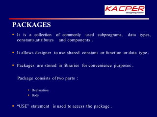 PACKAGES
 It is a collection of commonly used subprograms, data types,
constants,attributes and components .
 It allows designer to use shared constant or function or data type .
 Packages are stored in libraries for convenience purposes .
Package consists of two parts :
 Declaration
 Body
 “USE” statement is used to access the package .
 