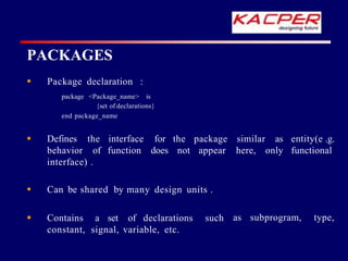 PACKAGES
 Package declaration :
package <Package_name> is
{set of declarations}
end package_name
 Defines the similar
behavior of
interface
function
for the package
does not appear here, only
as entity(e .g.
functional
interface) .
as subprogram, type,
 Can be shared by many design units .
 Contains a set of declarations such
constant, signal, variable, etc.
 