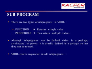 SUB PROGRAM
 There are two types of subprograms in VHDL
• FUNCTION 
• PROCEDURE 
Returns a single value
Can return multiple values
 Although subprograms can be defined either in a package,
architecture or process it is usually defined in a package so that
they can be reused .
 VHDL code is sequential inside subprograms .
 