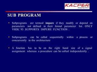 impure if they modify or depend on
 Subprograms are termed
parameters not defined in their formal parameter list . ONLY
VHDL’ 93 SUPPORTS IMPURE FUNCTION .
process or
 Subprograms can be called sequentially within a
concurrently in the architecture
 A function has to be on the right hand size of a signal
assignment whereas a procedure can be called independently .
SUB PROGRAM
 