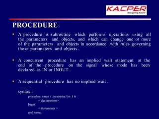 PROCEDURE
 A procedure is subroutine which performs operations using all
the parameters and objects, and which can change one or more
of the parameters and objects in accordance with rules governing
those parameters and objects .
 A concurrent procedure has an implied wait statement at the
mode has been
end of the procedure on the signal whose
declared as IN or INOUT .
 A sequential procedure has no implied wait .
syntax :
procedure name ( parameter_list ) is
< declarations>
begin
< statements >
end name;
 