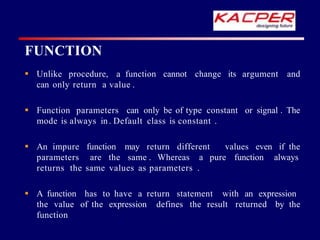 cannot change its argument and
 Unlike procedure, a function
can only return a value .
 Function parameters can only be of type constant or signal . The
mode is always in. Default class is constant .
values even if the
 An impure function may return different
parameters are the same . Whereas a pure function always
returns the same values as parameters .
 A function has to have a return statement with an expression
the value of the expression defines the result returned by the
function
FUNCTION
 