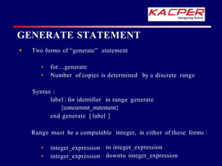  Two forms of “generate” statement
• for…generate
• Number of copies is determined by a discrete range
Syntax :
label : for identifier in range generate
{concurrent_statement}
end generate [ label ]
Range must be a computable integer, in either of these forms :
• integer_expression
• integer_expression
to integer_expression
downto integer_expression
GENERATE STATEMENT
 