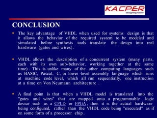  The key advantage of VHDL when used for systems design is that
it allows the behavior of the required system to be modeled and
simulated before synthesis tools translate the design into real
hardware (gates and wires) .
 VHDL allows the description of a concurrent system (many parts,
each with its own sub-behavior, working together at the same
time) . This is unlike many of the other computing languages such
as BASIC, Pascal, C, or lower -level assembly language which runs
at machine code level, which all run sequentially, one instruction
at a time on Von Neumann architecture .
 A final point is that when a VHDL model is translated into the
"gates and wires" that are mapped onto a programmable logic
device such as a CPLD or FPGA , then it is the actual hardware
being configured, rather than the VHDL code being "executed" as if
on some form of a processor chip .
CONCLUSION
 