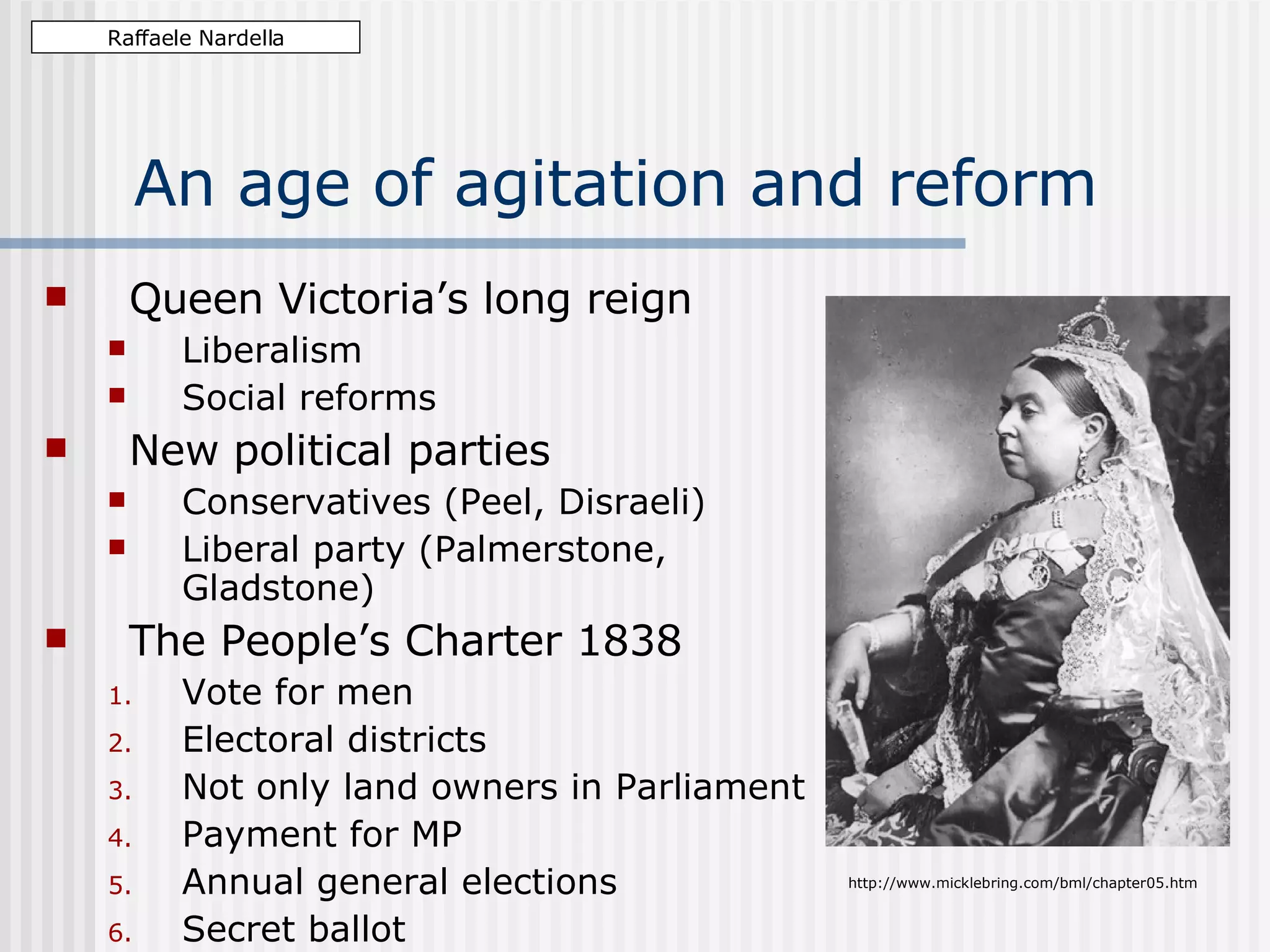 An age of agitation and reform Queen Victoria’s long reign Liberalism Social reforms New political parties Conservatives (Peel, Disraeli) Liberal party (Palmerstone, Gladstone) The People’s Charter 1838 Vote for men Electoral districts Not only land owners in Parliament Payment for MP Annual general elections Secret ballot Raffaele Nardella http://www.micklebring.com/bml/chapter05.htm